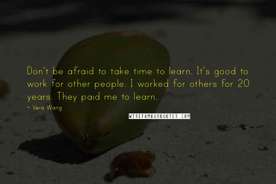 Vera Wang Quotes: Don't be afraid to take time to learn. It's good to work for other people. I worked for others for 20 years. They paid me to learn.
