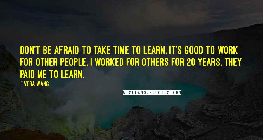 Vera Wang Quotes: Don't be afraid to take time to learn. It's good to work for other people. I worked for others for 20 years. They paid me to learn.