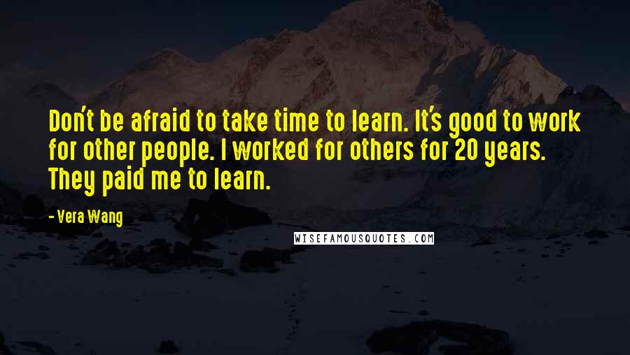 Vera Wang Quotes: Don't be afraid to take time to learn. It's good to work for other people. I worked for others for 20 years. They paid me to learn.