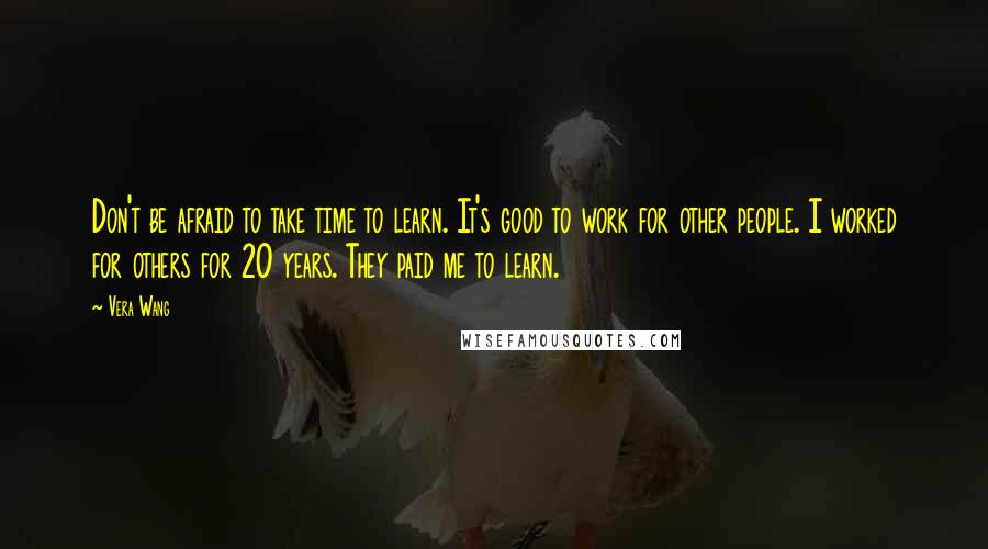 Vera Wang Quotes: Don't be afraid to take time to learn. It's good to work for other people. I worked for others for 20 years. They paid me to learn.