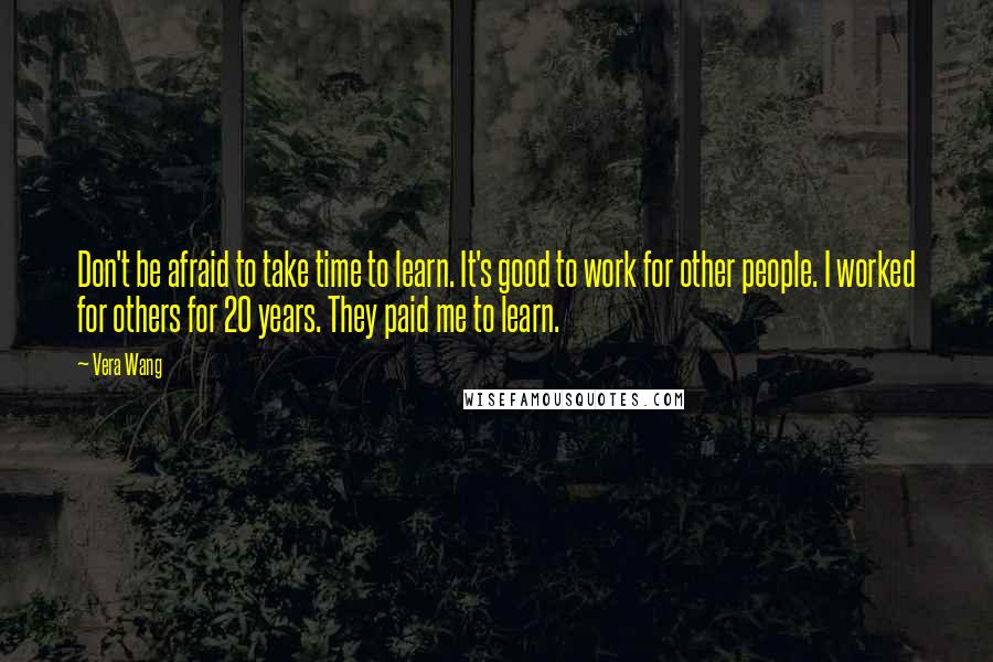 Vera Wang Quotes: Don't be afraid to take time to learn. It's good to work for other people. I worked for others for 20 years. They paid me to learn.