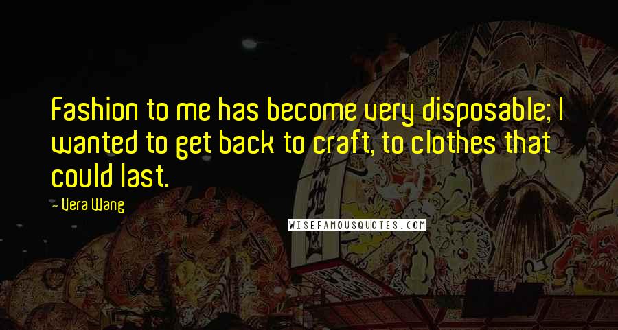 Vera Wang Quotes: Fashion to me has become very disposable; I wanted to get back to craft, to clothes that could last.