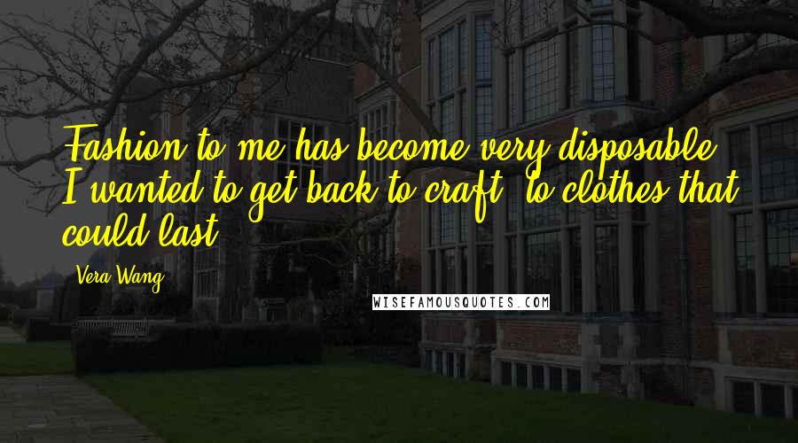 Vera Wang Quotes: Fashion to me has become very disposable; I wanted to get back to craft, to clothes that could last.