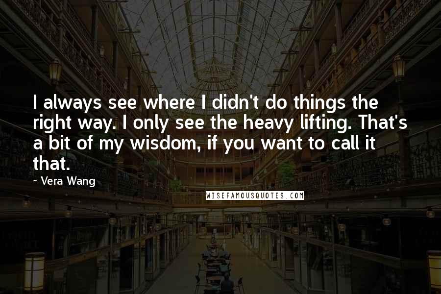 Vera Wang Quotes: I always see where I didn't do things the right way. I only see the heavy lifting. That's a bit of my wisdom, if you want to call it that.