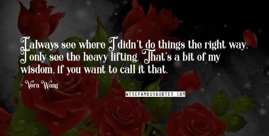 Vera Wang Quotes: I always see where I didn't do things the right way. I only see the heavy lifting. That's a bit of my wisdom, if you want to call it that.