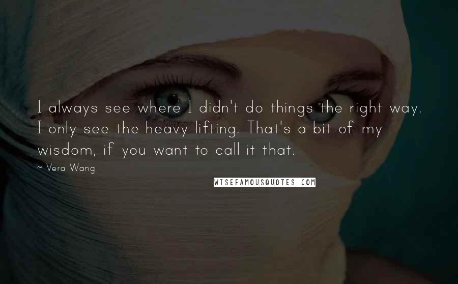 Vera Wang Quotes: I always see where I didn't do things the right way. I only see the heavy lifting. That's a bit of my wisdom, if you want to call it that.