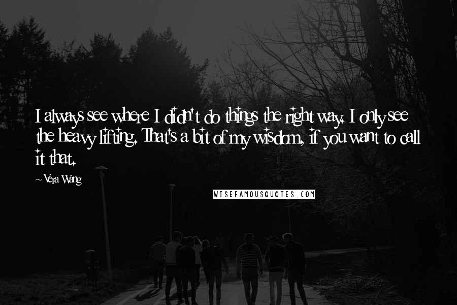 Vera Wang Quotes: I always see where I didn't do things the right way. I only see the heavy lifting. That's a bit of my wisdom, if you want to call it that.