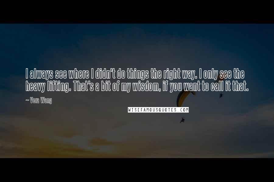 Vera Wang Quotes: I always see where I didn't do things the right way. I only see the heavy lifting. That's a bit of my wisdom, if you want to call it that.