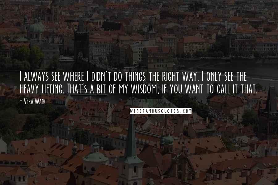 Vera Wang Quotes: I always see where I didn't do things the right way. I only see the heavy lifting. That's a bit of my wisdom, if you want to call it that.