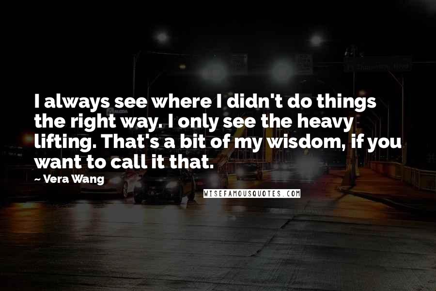 Vera Wang Quotes: I always see where I didn't do things the right way. I only see the heavy lifting. That's a bit of my wisdom, if you want to call it that.
