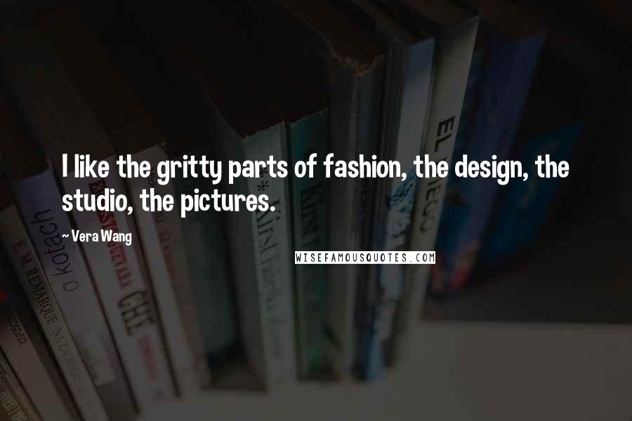 Vera Wang Quotes: I like the gritty parts of fashion, the design, the studio, the pictures.