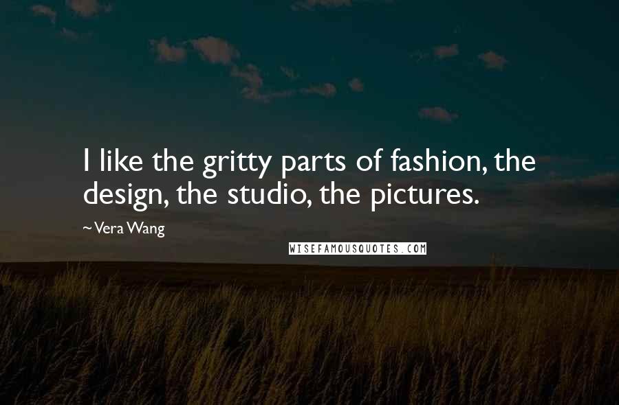 Vera Wang Quotes: I like the gritty parts of fashion, the design, the studio, the pictures.