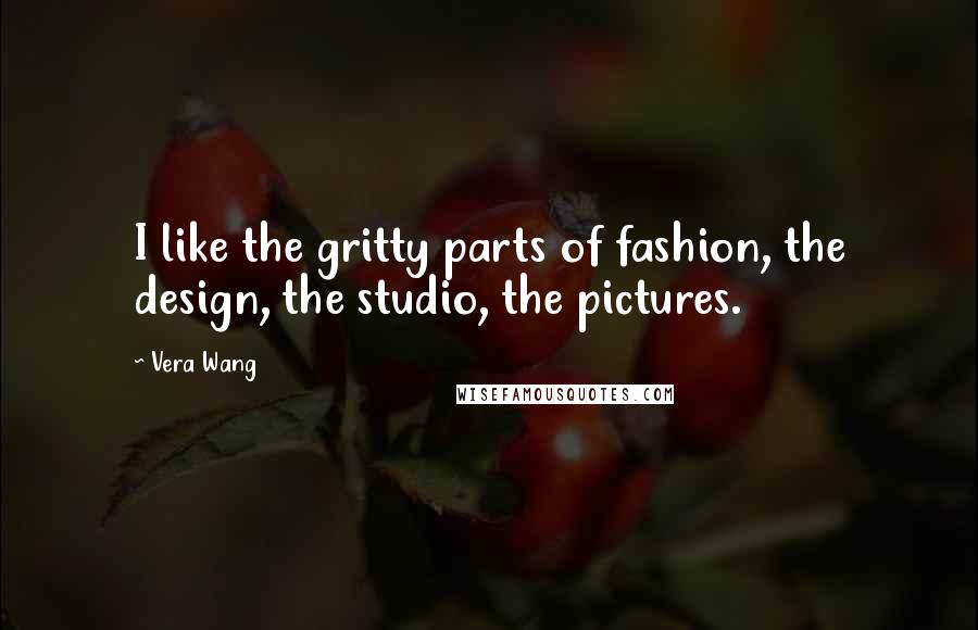 Vera Wang Quotes: I like the gritty parts of fashion, the design, the studio, the pictures.