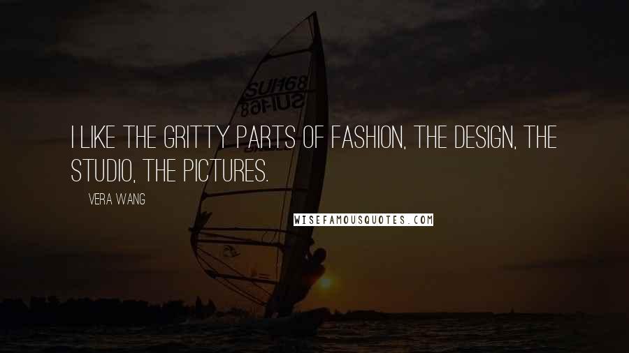 Vera Wang Quotes: I like the gritty parts of fashion, the design, the studio, the pictures.