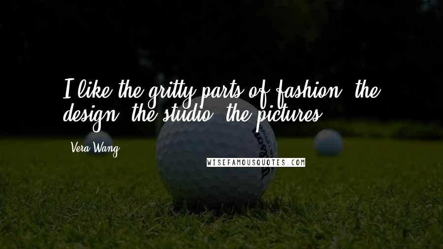 Vera Wang Quotes: I like the gritty parts of fashion, the design, the studio, the pictures.