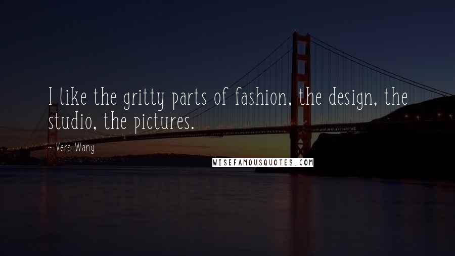 Vera Wang Quotes: I like the gritty parts of fashion, the design, the studio, the pictures.