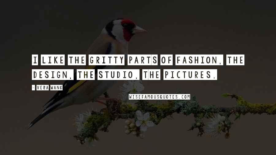 Vera Wang Quotes: I like the gritty parts of fashion, the design, the studio, the pictures.