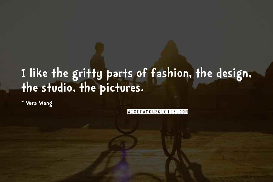 Vera Wang Quotes: I like the gritty parts of fashion, the design, the studio, the pictures.