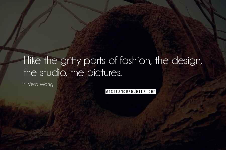 Vera Wang Quotes: I like the gritty parts of fashion, the design, the studio, the pictures.