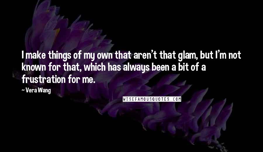 Vera Wang Quotes: I make things of my own that aren't that glam, but I'm not known for that, which has always been a bit of a frustration for me.