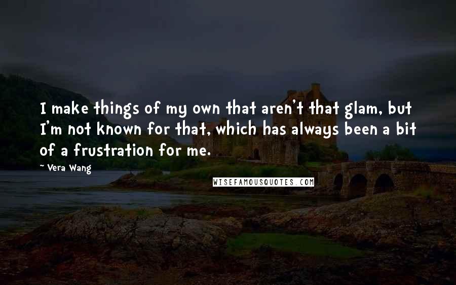 Vera Wang Quotes: I make things of my own that aren't that glam, but I'm not known for that, which has always been a bit of a frustration for me.