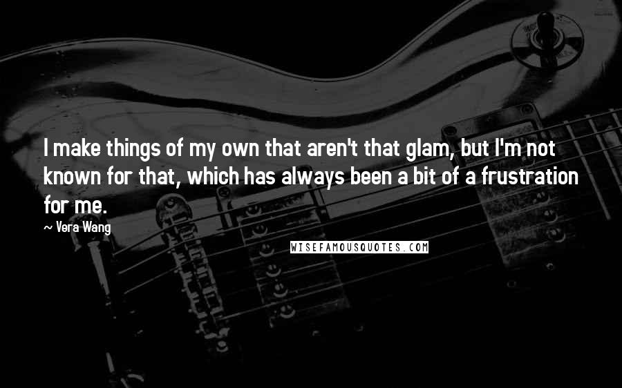 Vera Wang Quotes: I make things of my own that aren't that glam, but I'm not known for that, which has always been a bit of a frustration for me.