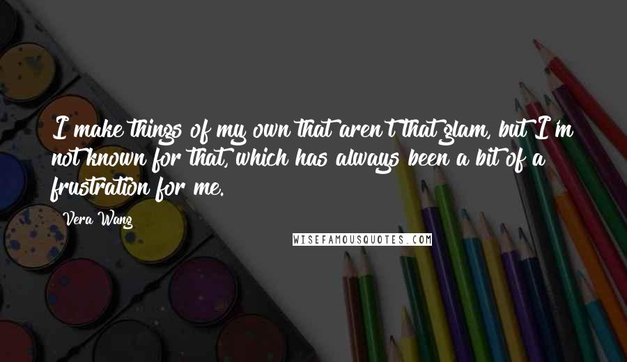 Vera Wang Quotes: I make things of my own that aren't that glam, but I'm not known for that, which has always been a bit of a frustration for me.
