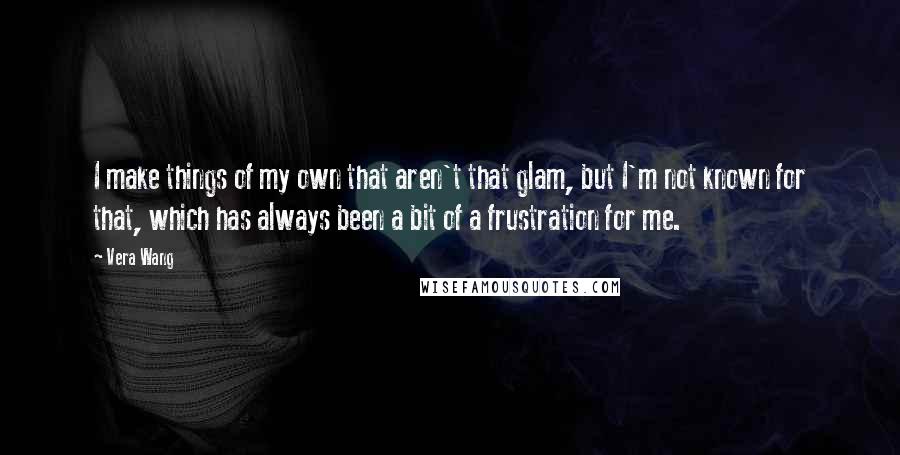 Vera Wang Quotes: I make things of my own that aren't that glam, but I'm not known for that, which has always been a bit of a frustration for me.