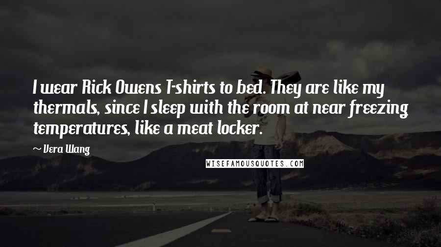 Vera Wang Quotes: I wear Rick Owens T-shirts to bed. They are like my thermals, since I sleep with the room at near freezing temperatures, like a meat locker.