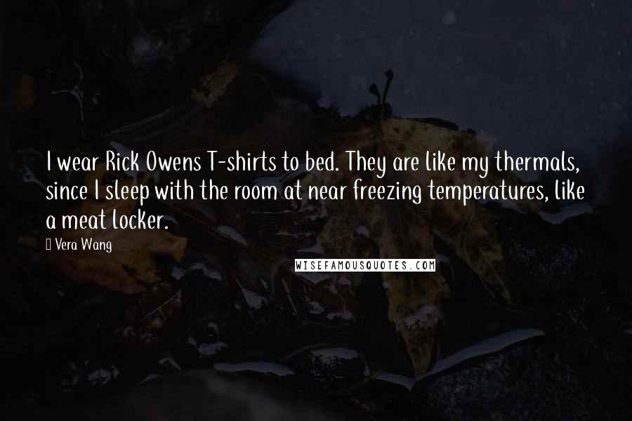 Vera Wang Quotes: I wear Rick Owens T-shirts to bed. They are like my thermals, since I sleep with the room at near freezing temperatures, like a meat locker.