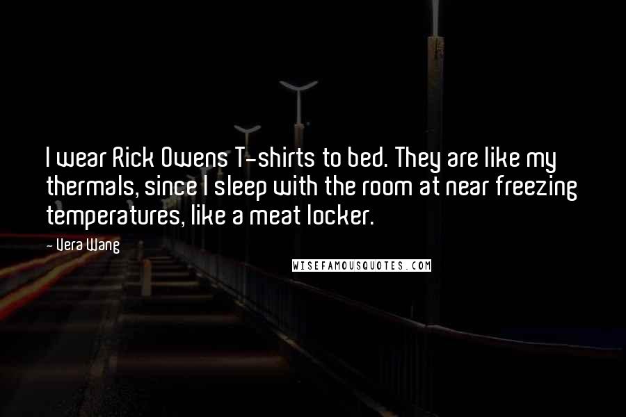 Vera Wang Quotes: I wear Rick Owens T-shirts to bed. They are like my thermals, since I sleep with the room at near freezing temperatures, like a meat locker.