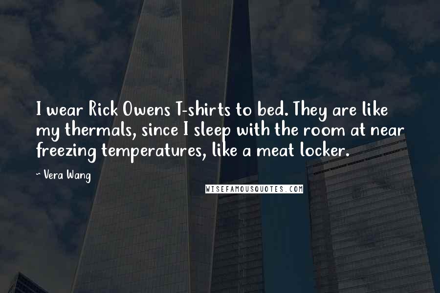 Vera Wang Quotes: I wear Rick Owens T-shirts to bed. They are like my thermals, since I sleep with the room at near freezing temperatures, like a meat locker.