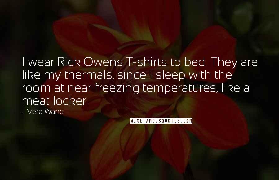 Vera Wang Quotes: I wear Rick Owens T-shirts to bed. They are like my thermals, since I sleep with the room at near freezing temperatures, like a meat locker.
