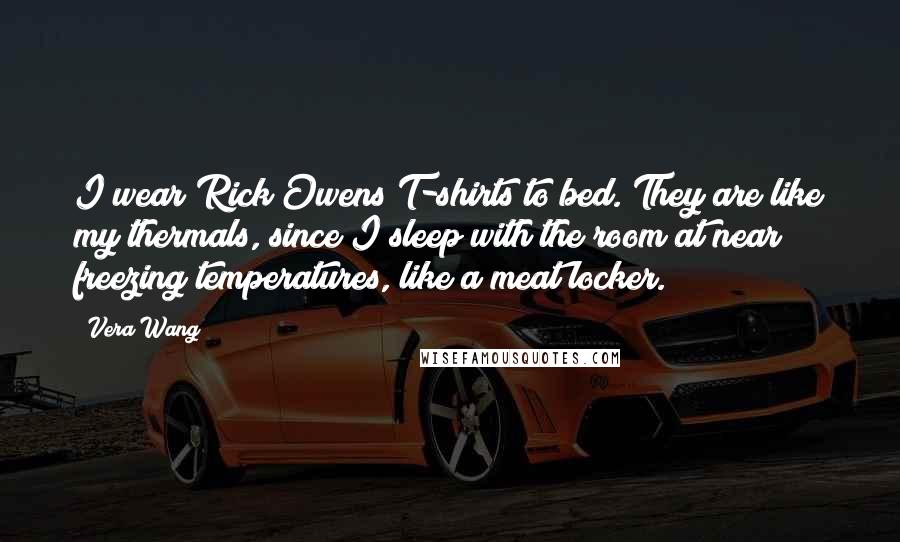 Vera Wang Quotes: I wear Rick Owens T-shirts to bed. They are like my thermals, since I sleep with the room at near freezing temperatures, like a meat locker.