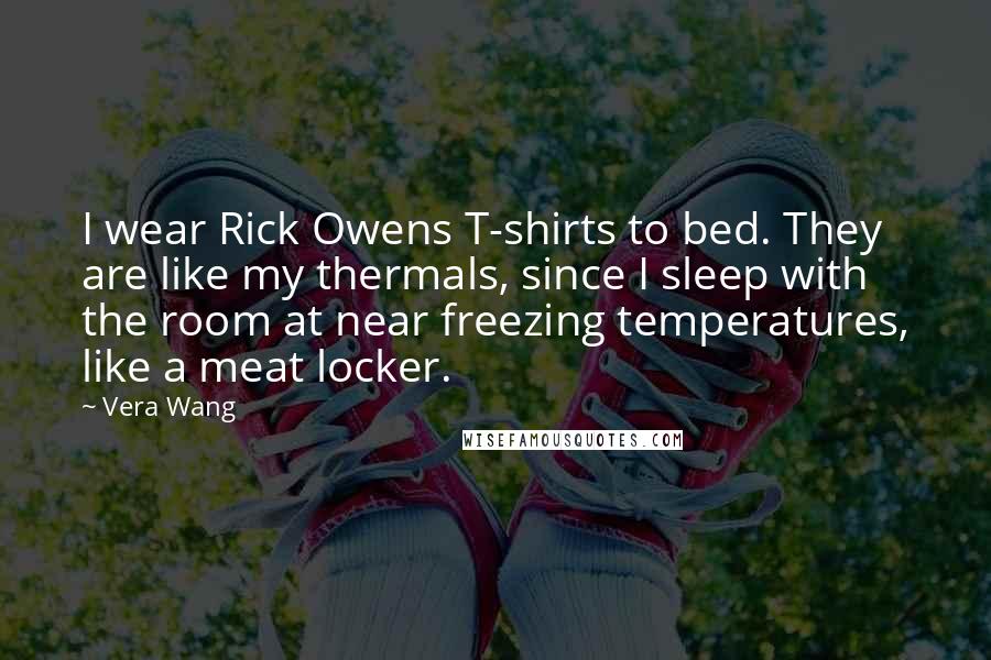 Vera Wang Quotes: I wear Rick Owens T-shirts to bed. They are like my thermals, since I sleep with the room at near freezing temperatures, like a meat locker.