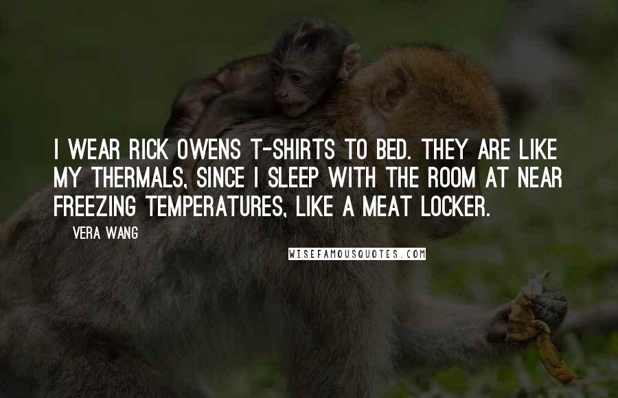 Vera Wang Quotes: I wear Rick Owens T-shirts to bed. They are like my thermals, since I sleep with the room at near freezing temperatures, like a meat locker.