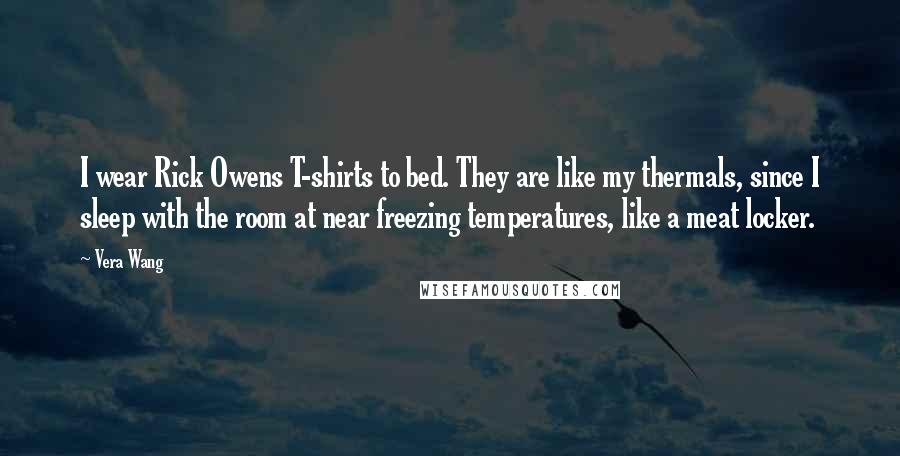 Vera Wang Quotes: I wear Rick Owens T-shirts to bed. They are like my thermals, since I sleep with the room at near freezing temperatures, like a meat locker.