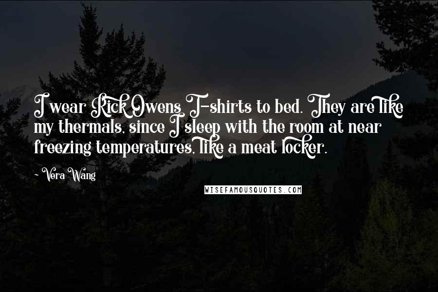 Vera Wang Quotes: I wear Rick Owens T-shirts to bed. They are like my thermals, since I sleep with the room at near freezing temperatures, like a meat locker.
