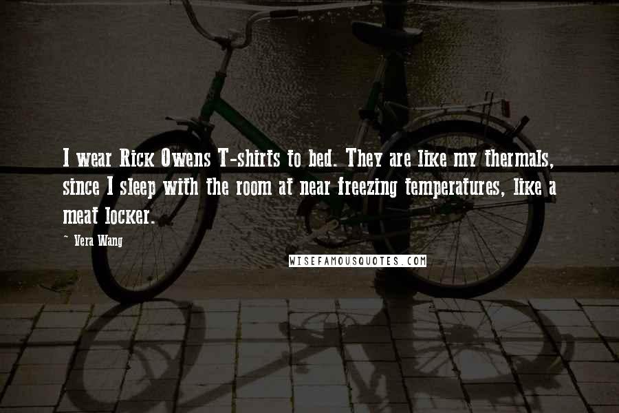 Vera Wang Quotes: I wear Rick Owens T-shirts to bed. They are like my thermals, since I sleep with the room at near freezing temperatures, like a meat locker.