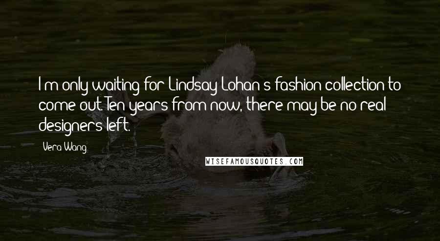 Vera Wang Quotes: I'm only waiting for Lindsay Lohan's fashion collection to come out. Ten years from now, there may be no real designers left.