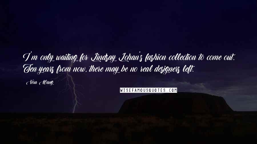 Vera Wang Quotes: I'm only waiting for Lindsay Lohan's fashion collection to come out. Ten years from now, there may be no real designers left.