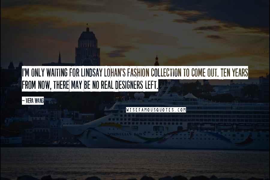 Vera Wang Quotes: I'm only waiting for Lindsay Lohan's fashion collection to come out. Ten years from now, there may be no real designers left.