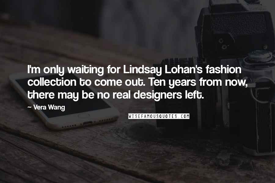 Vera Wang Quotes: I'm only waiting for Lindsay Lohan's fashion collection to come out. Ten years from now, there may be no real designers left.