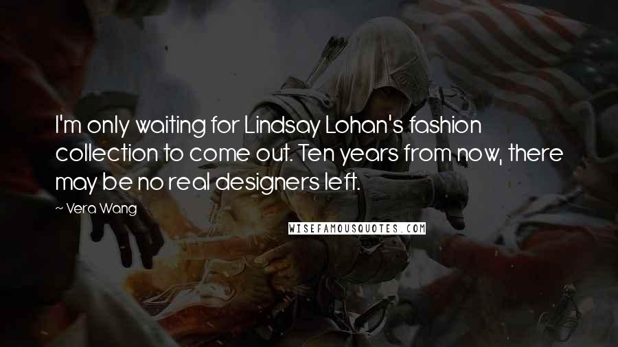 Vera Wang Quotes: I'm only waiting for Lindsay Lohan's fashion collection to come out. Ten years from now, there may be no real designers left.