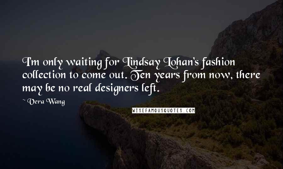 Vera Wang Quotes: I'm only waiting for Lindsay Lohan's fashion collection to come out. Ten years from now, there may be no real designers left.