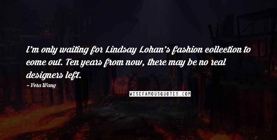 Vera Wang Quotes: I'm only waiting for Lindsay Lohan's fashion collection to come out. Ten years from now, there may be no real designers left.