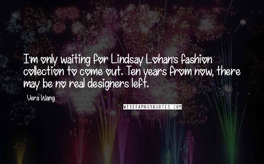 Vera Wang Quotes: I'm only waiting for Lindsay Lohan's fashion collection to come out. Ten years from now, there may be no real designers left.