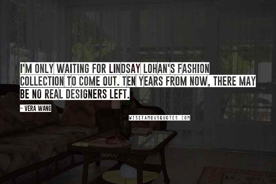 Vera Wang Quotes: I'm only waiting for Lindsay Lohan's fashion collection to come out. Ten years from now, there may be no real designers left.