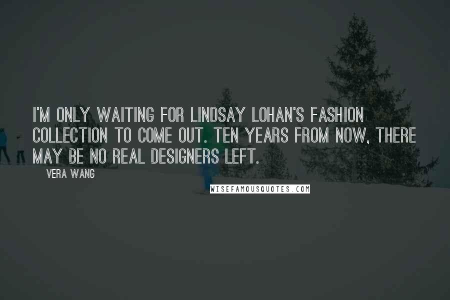 Vera Wang Quotes: I'm only waiting for Lindsay Lohan's fashion collection to come out. Ten years from now, there may be no real designers left.