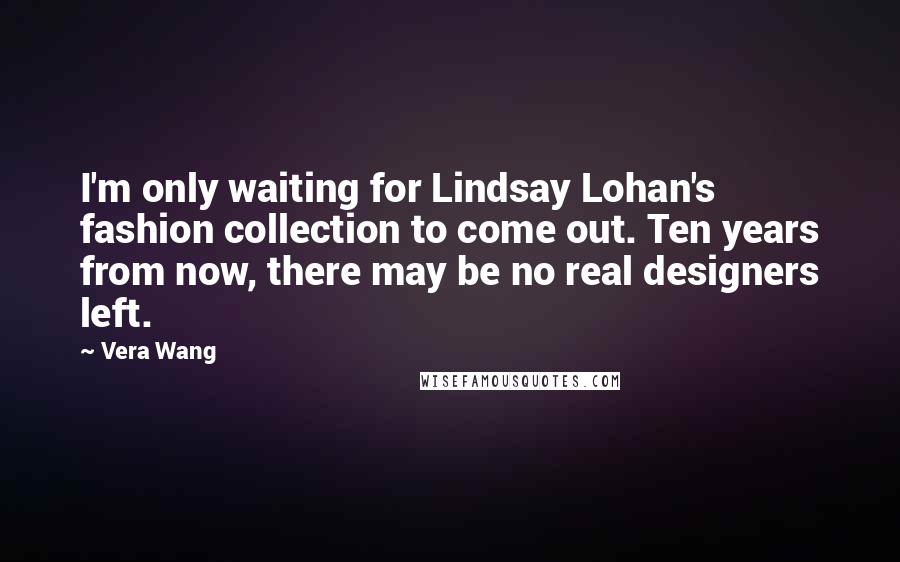 Vera Wang Quotes: I'm only waiting for Lindsay Lohan's fashion collection to come out. Ten years from now, there may be no real designers left.